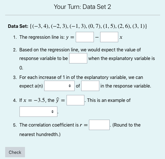 Your Turn: Data Set 2<br>Data Set: {(-3, 4), (–2, 3), (–1, 3), (0, 7), (1, 5), (2, 6), (3, 1)}<br>1. The regression line is: y =<br>2. Based on the regression line, we would expect the value of<br>response variable to be<br>when the explanatory variable is<br>0.<br>3. For each increase of 1 in of the explanatory variable, we can<br>expect a(n)<br>* of<br>in the response variable.<br>4. If x = -3.5, the ŷ =<br>This is an example of<br>5. The correlation coefficient isr =<br>(Round to the<br>nearest hundredth.)<br>Check<br>