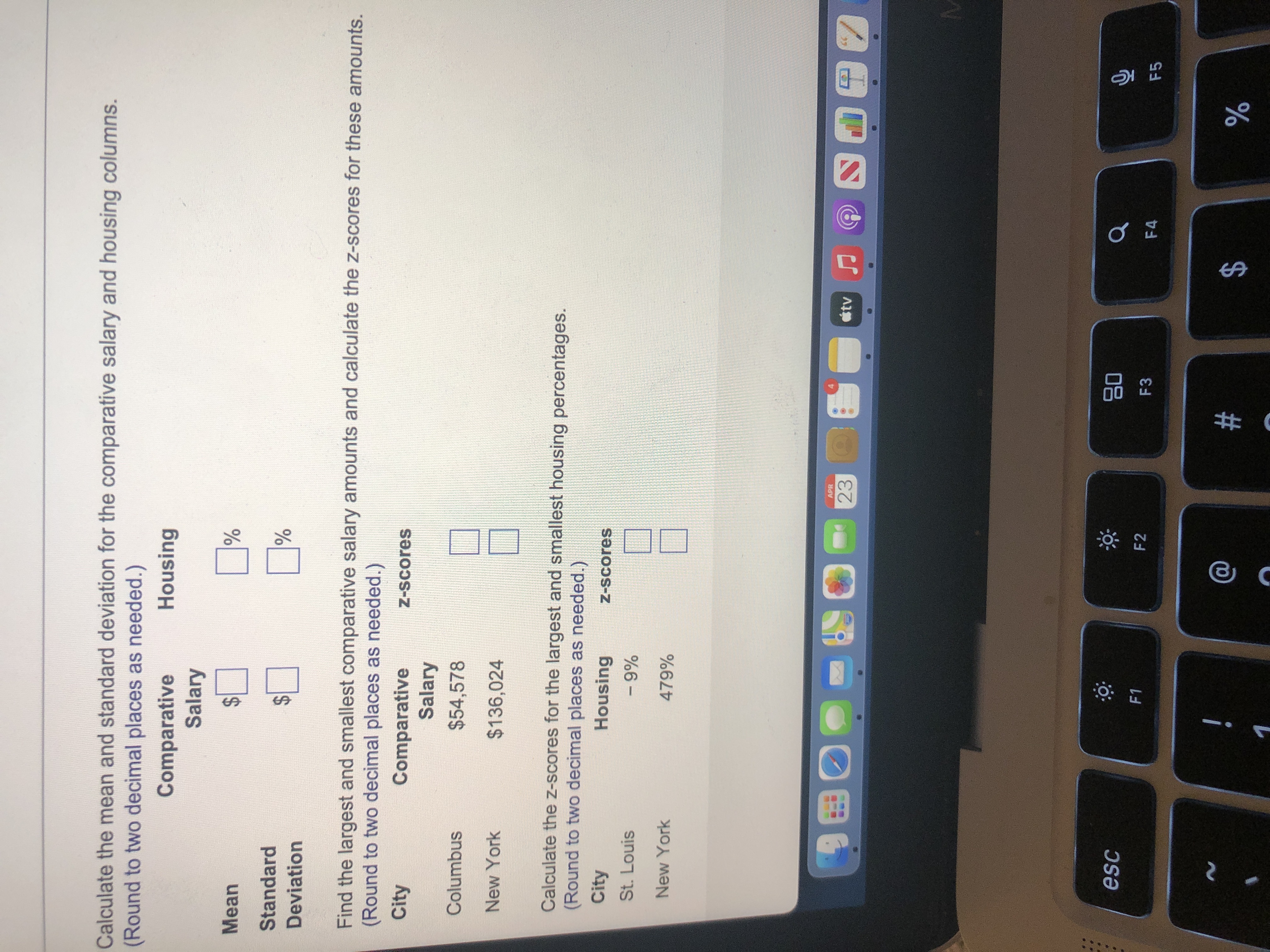 %24<br>%24<br>%24<br>Calculate the mean and standard deviation for the comparative salary and housing columns.<br>(Round to two decimal places as needed.)<br>Housing<br>Comparative<br>Salary<br>Mean<br>Standard<br>Deviation<br>Find the largest and smallest comparative salary amounts and calculate the z-scores for these amounts.<br>(Round to two decimal places as needed.)<br>City<br>Comparative<br>Salary<br>Z-Scores<br>Columbus<br>$54,578<br>New York<br>$136,024<br>Calculate the Z-scores for the largest and smallest housing percentages.<br>(Round to two decimal places as needed.)<br>City<br>Housing<br>Z-Scores<br>St. Louis<br>%6 -<br>479%<br>New York<br>APR<br>23<br>国一<br>08<br>F3<br>esc<br>F2<br>F4<br>F5<br>%23<br>$4<br>