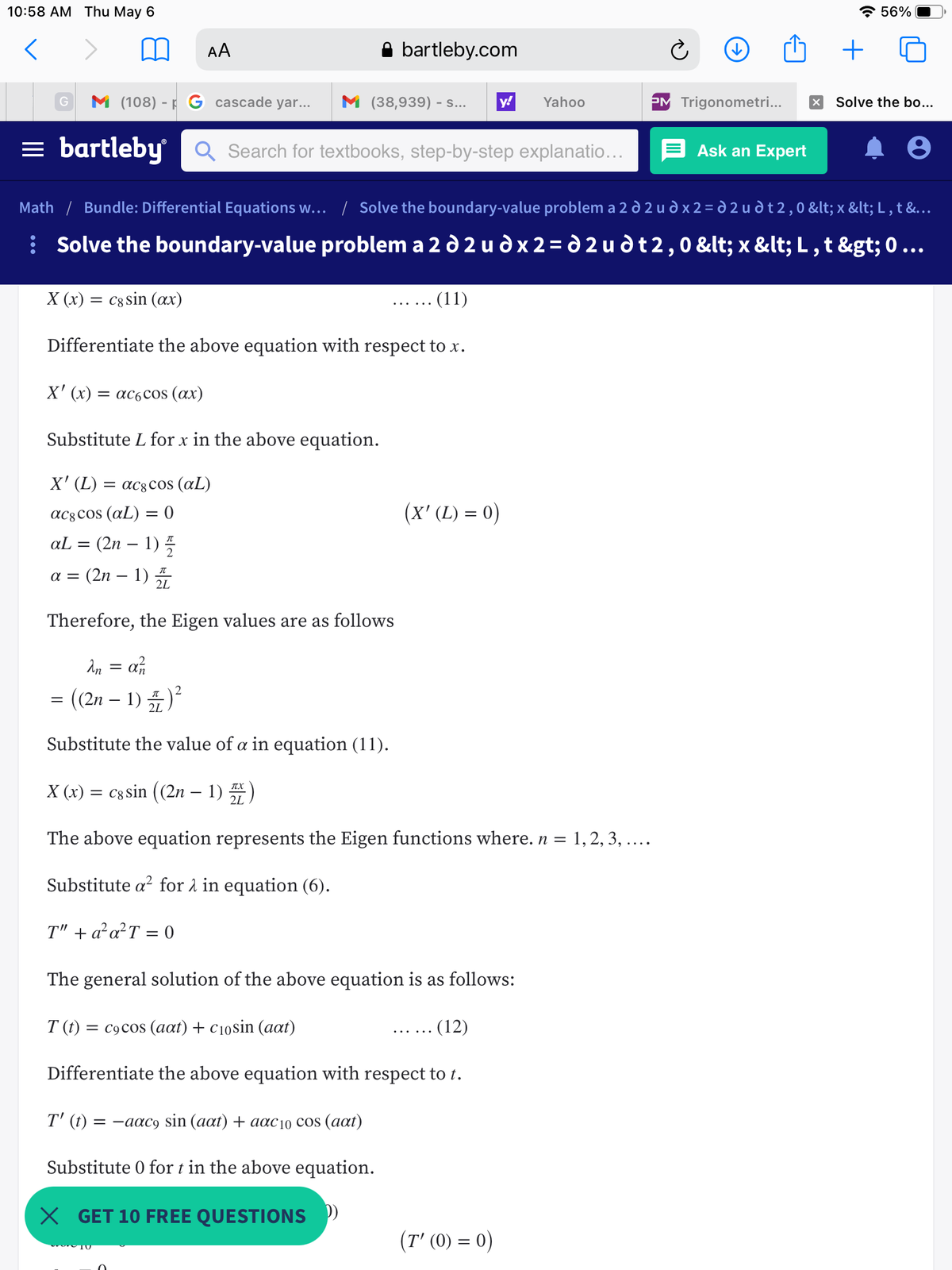 10:58 АМ Тhu May 6<br>* 56%<br>AA<br>bartleby.com<br>+<br>M (108) - F G cascade yar...<br>M (38,939) - s...<br>y!<br>Yahoo<br>PM Trigonometri...<br>Solve the bo...<br>= bartleby Q Search for textbooks, step-by-step explanatio...<br>Ask an Expert<br>Math / Bundle: Differential Equations w... / Solve the boundary-value problem a 2 d 2 u d x 2 = d 2 u d t 2 , 0 < x < L , t &...<br>: Solve the boundary-value problem a 2 d 2 u d x 2= d 2 u dt 2,0 < x < L ,t > 0 ...<br>X (x) = c8 sin (ax)<br>(11)<br>Differentiate the above equation with respect to x.<br>X' (x)<br>= ac6cos (ax)<br>Substitute L for x in the above equation.<br>X<br>X' (L) =<br>= ac8cos (aL)<br>ac8cos (aL) = 0<br>(x' (L) = 0)<br>(2n – 1) 5<br>(2n – 1)<br>aL<br>a =<br>Therefore, the Eigen values are as follows<br>An = an<br>= ((2n – 1) )<br>Substitute the value of a in equation (11).<br>X (x) = cg sin ((2n – 1)<br>TX<br>2L<br>The above equation represents the Eigen functions where. n = 1, 2, 3, ....<br>Substitute a? for 1 in equation (6).<br>T