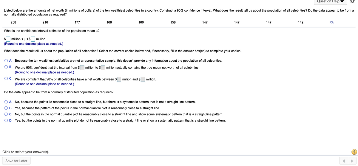 Question Help<br>Listed below are the amounts of net worth (in millions of dollars) of the ten wealthiest celebrities in a country. Construct a 90% confidence interval. What does the result tell us about the population of all celebrities? Do the data appear to be from a<br>normally distributed population as required?<br>258<br>216<br>177<br>168<br>166<br>158<br>147<br>147<br>147<br>142<br>What is the confidence interval estimate of the population mean µ?<br>$<br>million < u< $ million<br>(Round to one decimal place as needed.)<br>What does the result tell us about the population of all celebrities? Select the correct choice below and, if necessary, fill in the answer box(es) to complete your choice.<br>A. Because the ten wealthiest celebrities are not a representative sample, this doesn't provide any information about the population of all celebrities.<br>B. We are 90% confident that the interval from $<br>million to $<br>million actually contains the true mean net worth of all celebrities.<br>(Round to one decimal place as needed.)<br>C. We are confident that 90% of all celebrities have a net worth between $<br>million and $<br>million.<br>(Round to one decimal place as needed.)<br>Do the data appear to be from a normally distributed population as required?<br>A. No, because the points lie reasonable close to a straight line, but there is a systematic pattern that is not a straight line pattern.<br>B. Yes, because the pattern of the points in the normal quantile plot is reasonably close to a straight line.<br>C. No, but the points in the normal quantile plot lie reasonably close to a straight line and show some systematic pattern that is a straight line pattern.<br>D. Yes, but the points in the normal quantile plot do not lie reasonably close to a straight line or show a systematic pattern that is a straight line pattern.<br>Click to select your answer(s).<br>Save for Later<br>