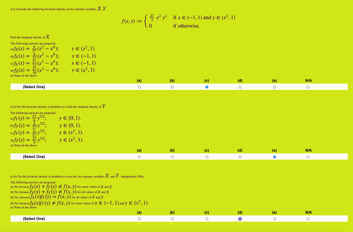 (6-i) Consider the following bivariate density of two random variables, X, Y.<br>S7 x? y? if x e (–1, 1) and y E (x², 1)<br>f(x, y) :<br>if otherwise.<br>Find the marginal density of X.<br>The following answers are proposed:<br>y E (x², 1).<br>ca) fx (x) = (x2 - x*);<br>(» fx(x) = (x² – x³);<br>(© fx (x) = (x² - x³);<br>dh fx (x) = 7(x² – x³);<br>6.<br>27<br>хе (-1,1).<br>-<br>хе (-1,1).<br>y E (x², 1).<br>12<br>16<br>(e) None of the above<br>(а)<br>(b)<br>(c)<br>(d)<br>(e)<br>N/A<br>(Select One)<br>(6-ii) For the bivariate density of problem (6-i) find the marginal density of Y.<br>The following answers are proposed:<br>Уе (0, 1).<br>У (0, 1).<br>У (?, 1).<br>yε α?, 1).<br>ca fy (y) = 