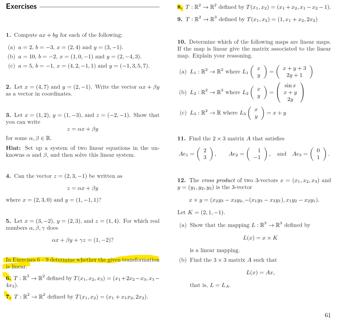 Exercises<br>8. T: R? → R² defined by T (x1,x2) = (x1+x2, x1 – X2 – 1).<br>9. T: R² → R³ defined by T(x1,x2) = (1, x1+x2,2x2)<br>1. Compute ax + by for each of the following:<br>10. Determine which of the following maps are linear maps.<br>= (3, –1).<br>= (2, –4, 3).<br>(c) a = 5, b = –1, x = (4, 2, – 1, 1) and y = (-1, 3, 5, 7).<br>(а) а — 2, b — -3, х —<br>(2, 4) and y =<br>If the map is linear give the matrix associated to the linear<br>(b) а — 10, b 3 — 2, х — (1,0, —1) and y —<br>map. Explain your reasoning.<br>;)-(+1<br>x + y + 3<br>2y + 1<br>(a) L1 : R? → R² where L1 (<br>2. Let x =<br>(4, 7) and y = (2, –1). Write the vector ax + By<br>sin x<br>as a vector in coordinates.<br>(b) L2 : R² –→ R° where L2<br>x + Y<br>2y<br>(;)<br>3. Let x =<br>(1, 2), y = (1, –-3), and z = (-2, – 1). Show that<br>(c) L3 : R² –→ R where L3<br>= x + y<br>you can write<br>z = ax + By<br>for some a, ß E R.<br>11. Find the 2 x 3 matrix A that satisfies<br>Hint: Set up a system of two linear equations in the un-<br>knowns a and B, and then solve this linear system.<br>(:).<br>2<br>Aei =<br>Ae2<br>and<br>Аез<br>3<br>-1<br>4. Can the vector z =<br>(2, 3, – 1) be written as<br>12. The cross product of two 3-vectors x =<br>(x1, 12, x3) and<br>z = ax + By<br>y = (y1, Y2, Y3) is the 3-vector<br>where x =<br>(2, 3,0) and y = (1, –1, 1)?<br>тху3 (х2уз — г:3у2, — (х1уз — «зу1), х192 — 22у1).<br>Let K = (2,1, -1).<br>: (3, —2), у — (2, 3), and z %3D<br>B,y does<br>5. Let x =<br>(1,4). For which real<br>(a) Show that the mapping L : R³ → R³ defined by<br>numbers a,<br>ат + By + 72 3 (1,—2)?<br>L(x) = x x K<br>is a linear mapping.<br>In Exercises 6 – 9 determine whether the given transformation<br>is linear.<br>(b) Find the 3 × 3 matrix A such that<br>L(x) = Ax,<br>6. T: R* → R² defined by T(x1, x2, x3) = (xı+2x2-x3,X1¬-<br>4x3).<br>that is, L = LẠ.<br>7. T: R² → R² defined by T(x1,x2) = (x1 +x1£2,2x2).<br>61<br>