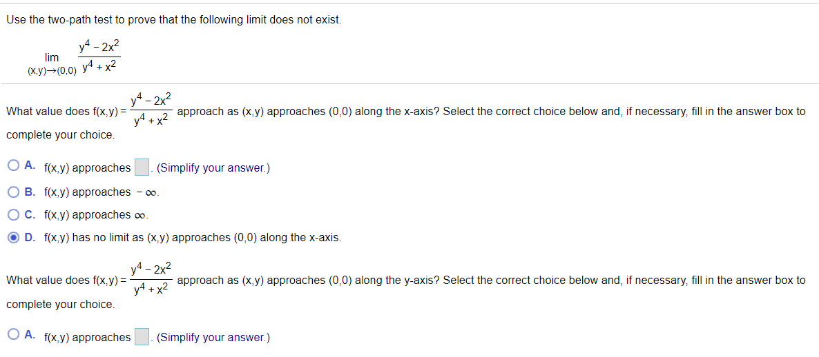 Use the two-path test to prove that the following limit does not exist.<br>yA - 2x2<br>lim<br>(х,у)— (0,0) у4 + x2<br>yA - 2x?<br>y4 + x2<br>What value does f(x,y) =<br>approach as (x, y) approaches (0,0) along the x-axis? Select the correct choice below and, if necessary, fill in the answer box to<br>complete your choice.<br>O A.<br>f(x,y) approaches<br>(Simplify your answer.)<br>O B. f(x,y) approaches - 0o.<br>OC. f(x,y) approaches co.<br>O D. f(x,y) has no limit as (x,y) approaches (0,0) along the x-axis.<br>y4 - 2x2<br>What value does f(x,y) =<br>approach as (x,y) approaches (0,0) along the y-axis? Select the correct choice below and, if necessary, fill in the answer box to<br>y4 + x2<br>complete your choice.<br>O A. f(x,y) approaches<br>(Simplify your answer.)<br>