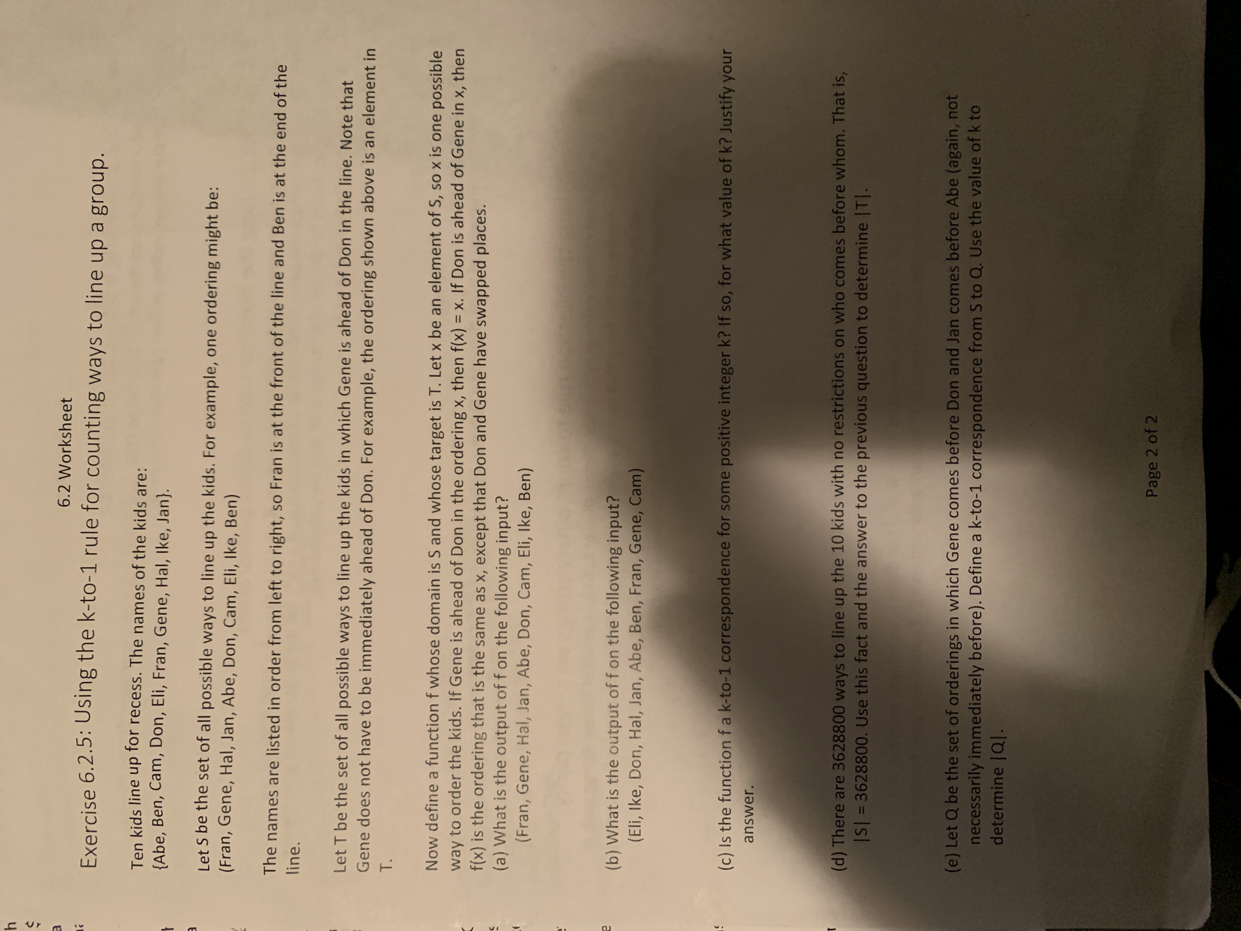 h<br>6.2 Worksheet<br>Exercise 6.2.5: Using the k-to-1 rule for counting ways to line up a group.<br>Ten kids line up for recess. The names of the kids are:<br>{Abe, Ben, Cam, Don, Eli, Fran, Gene, Hal, Ike, Jan}.<br>Let S be the set of all possible ways to line up the kids. For example, one ordering might be:<br>(Fran, Gene, Hal, Jan, Abe, Don, Cam, Eli, Ike, Ben)<br>The names are listed in order from left to right, so Fran is at the front of the line and Ben is at the end of the<br>line.<br>Let T be the set of all possible ways to line up the kids in which Gene is ahead of Don in the line. Note that<br>Gene does not have to be immediately ahead of Don. For example, the ordering shown above is an element in<br>T.<br>Now define a function f whose domain is S and whose target is T. Let x be an element of S, so x is one possible<br>way to order the kids. If Gene is ahead of Don in the ordering x, then f(x) = x. If Don is ahead of Gene in x, then<br>f(x) is the ordering that is the same as x, except that Don and Gene have swapped places.<br>(a) What is the output of f on the following input?<br>(Fran, Gene, Hal, Jan, Abe, Don, Cam, Eli, Ike, Ben)<br>%3D<br>(b) What is the output of f on the following input?<br>(Eli, Ike, Don, Hal, Jan, Abe, Ben, Fran, Gene, Cam)<br>(c) Is the function fa k-to-1 correspondence for some positive integer k? If so, for what value of k? Justify your<br>answer.<br>(d) There are 3628800 ways to line up the 10 kids with no restrictions on who comes before whom. That is,<br>IS| = 3628800. Use this fact and the answer to the previous question to determine |T|.<br>(e) Let Q be the set of orderings in which Gene comes before Don and Jan comes before Abe (again, not<br>necessarily immediately before). Define a k-to-1 correspondence from S to Q. Use the value of k to<br>determine |Q|.<br>Page 2 of 2<br>