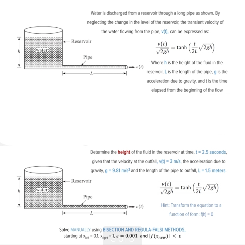 Water is discharged from a reservoir through a long pipe as shown. By<br>neglecting the change in the level of the reservoir, the transient velocity of<br>the water flowing from the pipe, v(t), can be expressed as:<br>Reservoir<br>v(t)<br>V2gh<br>= tanh<br>2L<br>water<br>Pipe<br>Where h is the height of the fluid in the<br>reservoir, L is the length of the pipe, g is the<br>acceleration due to gravity, and t is the time<br>elapsed from the beginning of the flow<br>Determine the height of the fluid in the reservoir at time, t = 2.5 seconds,<br>given that the velocity at the outfall, v(t) = 3 m/s, the acceleration due to<br>gravity, g = 9.81 m/s² and the length of the pipe to outfall, L = 1.5 meters.<br>Reservoir<br>v(t)<br>V2gh<br>tanh<br>2L<br>(유V2gh)<br>water<br>Pipe<br>- v(1)<br>Hint: Transform the equation to a<br>function of form: f(h) = 0<br>Solve MANUALLY using BISECTION AND REGULA-FALSI METHODS,<br>starting at xpt = 0.1, x-night = 1, ɛ = 0.001 and |f(xnew)| < ɛ<br>