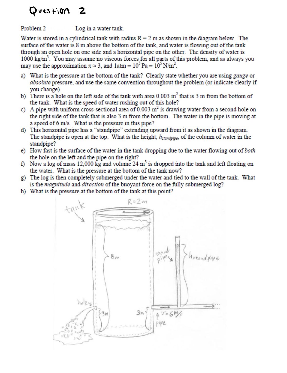 Question 2<br>Problem 2<br>Log in a water tank.<br>Water is stored in a cylindrical tank with radius R = 2 m as shown in the diagram below. The<br>surface of the water is 8 m above the bottom of the tank, and water is flowing out of the tank<br>through an open hole on one side and a horizontal pipe on the other. The density of water is<br>1000 kg/m. You may assume no viscous forces for all parts of this problem, and as always you<br>may use the approximation t = 3, and latm= 10° Pa = 10° N/m².<br>a) What is the pressure at the bottom of the tank? Clearly state whether you are using gauge or<br>absolute pressure, and use the same convention throughout the problem (or indicate clearly if<br>you change).<br>b) There is a hole on the left side of the tank with area 0.003 m² that is 3 m from the bottom of<br>the tank. What is the speed of water rushing out of this hole?<br>c) A pipe with uniform cross-sectional area of 0.003 m is drawing water from a second hole on<br>the right side of the tank that is also 3 m from the bottom. The water in the pipe is moving at<br>a speed of 6 m/s. What is the pressure in this pipe?<br>đ) This horizontal pipe has a “standpipe