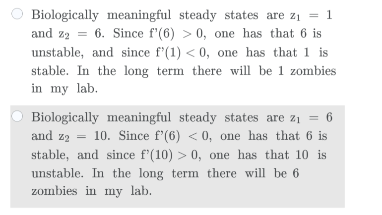 Biologically meaningful steady states are z1 =<br>and z2<br>6. Since f'(6) > 0, one has that 6 is<br>unstable, and since f'(1) < 0, one has that 1 is<br>stable. In the long term there will be 1 zombies<br>in my lab.<br>Biologically meaningful steady states are z1 = 6<br>and z2 = 10. Since f'(6) < 0, one has that 6 is<br>stable, and since f'(10) > 0, one has that 10 is<br>unstable. In the long term there will be 6<br>zombies in my lab.<br>