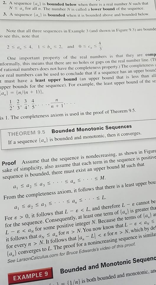 2. A sequence {a,} is bounded below when there is a real number N such that<br>Ns a, for all n. The number N is called a lower bound of the sequence.<br>3. A sequence (a,} is bounded when it is bounded above and bounded below.<br>Note that all three sequences in Example 3 (and shown in Figure 9.3) are bounde<br>o see this, note that<br>2 s a, s 4, Is b, s 2, and 0s c, s<br>3<br>One important property of the real numbers is that they are comp<br>nformally, this means that there are no holes or gaps on the real number line. (TH<br>of rational numbers does not have the completeness property.) The completeness E<br>or real numbers can be used to conclude that if a sequence has an upper bound<br>t must have a least upper bound (an upper bound that is less than all<br>apper bounds for the sequence). For example, the least upper bound of the se<br>a,} = {n/(n + 1)},<br>1 2 3 4<br>2 3 4' 5<br>n + 1'<br>is 1. The completeness axiom is used in the proof of Theorem 9.5.<br>THEOREM 9.5<br>Bounded Monotonic Sequences<br>If a sequence {a,} is bounded and monotonic, then it converges.<br>Proof Assume that the sequence is nondecreasing, as shown in Figure<br>sake of simplicity, also assume that each term in the sequence is positive<br>sequence is bounded, there must exist an upper bound M such that<br>aj s a, < az3 <.·< a,s...< M.<br>From the completeness axiom, it follows that there is a least upper bou<br>< a, s... < L.<br>a, s az s a3 s.<br>For e > 0, it follows thatL- E < L, and therefore L - e cannot be<br>for the sequence. Consequently, at least one term of {a,} is greater tha<br>L - ɛ < a, for some positive integer N. Because the terms of {a,} ar<br>it follows that ay s a, for n > N. You now know that L-<br>for every n > N. It follows that a, - L < e for n > N, which by det<br>{a,} converges to L. The proof for a nonincreasing sequence is similar<br>See LarsonCalculus.com for Bruce Edwards's video of this proof.<br>EくayS<br>Bounded and Monotonic Sequenc<br>EXAMPLE 9<br>{1/n} is both bounded and monotonic, an<br>