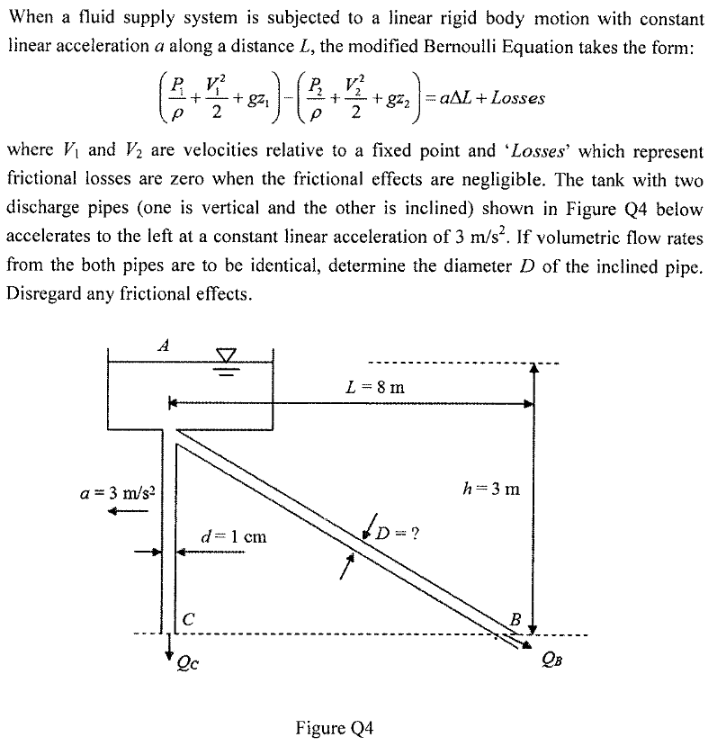 When a fluid supply system is subjected to a linear rigid body motion with constant<br>linear acceleration a along a distance L, the modified Bernoulli Equation takes the form:<br>P V?<br>+ g21<br>2<br>2<br>aAL+ Losses<br>+ gz2<br>2<br>ww --<br>where V and V2 are velocities relative to a fixed point and 'Losses' which represent<br>frictional losses are zero when the frictional effects are negligible. The tank with two<br>discharge pipes (one is vertical and the other is inclined) shown in Figure Q4 below<br>accelerates to the left at a constant linear acceleration of 3 m/s. If volumetric flow rates<br>from the both pipes are to be identical, determine the diameter D of the inclined pipe.<br>Disregard any frictional effects.<br>A<br>L = 8 m<br>h=3 m<br>a = 3 m/s?<br>?<br>d=1 cm<br>C<br>B<br>Qc<br>Figure Q4<br>