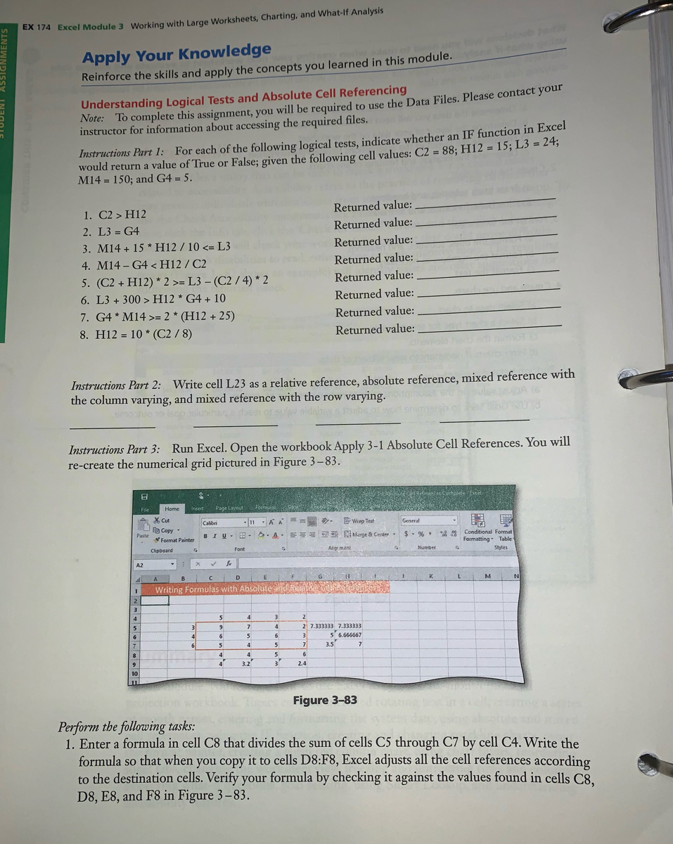 EX 174 Excel Module 3 Working with Large Worksheets, Charting, and What-If Analysis<br>Apply Your Knowledge<br>Reinforce the skills and apply the concepts you learned in this module.<br>Note: To complete this assignment, you will be required to use the Data Files. Please contact your<br>instructor for information about accessing the required files.<br>Understanding Logical Tests and Absolute Cell Referencing<br>Instructions Part 1: For each of the following logical tests, indicate whether an IF function in Excel<br>would return a value of True or False; given the following cell values: C2 = 88; H12 = 15; L3 = 24;<br>M14 = 150; and G4 = 5.<br>%3D<br>Returned value:<br>1. C2 > H12<br>2. L3 = G4<br>3. M14 + 15 *H12 / 10 <= L3<br>4. M14 – G4 <H12 / C2<br>Returned value:<br>Returned value:<br>Returned value:<br>5. (C2 + H12) * 2 >= L3 – (C2 / 4) * 2<br>Returned value:<br>6. L3 + 300 > H12 * G4 + 10<br>Returned value:<br>7. G4 * M14 >= 2 * (H12 + 25)<br>Returned value:<br>8. H12 = 10 * (C2 / 8)<br>Returned value:<br>Instructions Part 2: Write cell L23 as a relative reference, absolute reference, mixed reference with<br>the column varying, and mixed reference with the row varying.<br>smoue o isco sluiho en of sulsv a<br>Instructions Part 3: Run Excel. Open the workbook Apply 3-1 Absolute Cell References. You will<br>re-create the numerical grid pictured in Figure 3-83.<br>File<br>Home<br>nsert<br>Page Layout<br>Foir<br>X Cut<br>11 -A A<br>-Wiap Test<br>Calibri<br>General<br>B Copy<br>Paste<br>** Conditional Format<br>Formatting- Table<br>BIU- 8 -<br>O A. Marge & Cente<br>$- % *<br>Format Painter<br>Clipboard<br>Font<br>Argumant<br>Number<br>Styles<br>A2<br>E<br>G 4<br>A<br>B<br>D<br>K<br>L<br>M<br>N<br>Writing Formulas with Absolute and Re<br>2.<br>3<br>4<br>4<br>3<br>2<br>5<br>3<br>4<br>7<br>4<br>21 7.333333 7.333333<br>6<br>6<br>6<br>3<br>5 6.666667<br>7.<br>6<br>5<br>4<br>7<br>3.5<br>4<br>4<br>4<br>6<br>9<br>3.2<br>3<br>2.4<br>10<br>Figure 3-83<br>Perform the following tasks:<br>1. Enter a formula in cell C8 that divides the sum of cells C5 through C7 by cell C4. Write the<br>formula so that when you copy it to cells D8:F8, Excel adjusts all the cell references according<br>to the destination cells. Verify your formula by checking it against the values found in cells C8,<br>D8, E8, and F8 in Figure 3-83.<br>