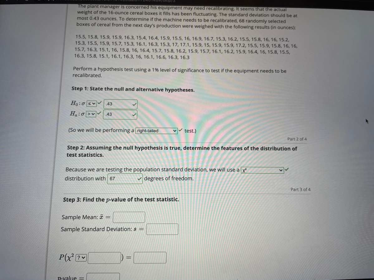 The plant manager is concerned his equipment may need recallibrating. It seems that the actual<br>weight of the 16-ounce cereal boxes it fills has been fluctuating. The standard deviation should be at<br>most 0.43 ounces. To determine if the machine needs to be recalibrated, 68 randomly selected<br>boxes of cereal from the next day's production were weighed with the following results (in ounces):<br>15.5, 15.8, 15.9, 15.9, 16.3, 15.4, 16.4, 15.9, 15.5, 16, 16.9, 16.7, 15.3, 16.2, 15.5, 15.8, 16, 16, 15.2,<br>15.3, 15.5, 15.9, 15.7, 15.3, 16.1, 16.3, 15.3, 17, 17.1, 15.9, 15, 15.9, 15.9, 17.2, 15.5, 15.9, 15.8, 16, 16,<br>15.7, 16.3, 15.1, 16, 15.8, 16, 16.4, 15.7, 15.8, 16.2, 15.9, 15.7, 16.1, 16.2, 15.9, 16.4, 16, 15.8, 15.5,<br>16.3, 15.8, 15.1, 16.1, 16.3, 16, 16.1, 16.6, 16.3, 16.3<br>Perform a hypothesis test using a 1% level of significance to test if the equipment needs to be<br>recalibrated.<br>Step 1: State the null and alternative hypotheses.<br>Ho:o sv 43<br>H:o >v 43<br>(So we will be performing a right-tailed<br>v test.)<br>Part 2 of 4<br>Step 2: Assuming the null hypothesis is true, determine the features of the distribution of<br>test statistics.<br>Because we are testing the population standard deviation, we will use a x?<br>distribution with 67<br>degrees of freedom.<br>Part 3 of 4<br>Step 3: Find the p-value of the test statistic.<br>Sample Mean: ¤ =<br>Sample Standard Deviation: s =<br>P(x ?<br>n-value<br>