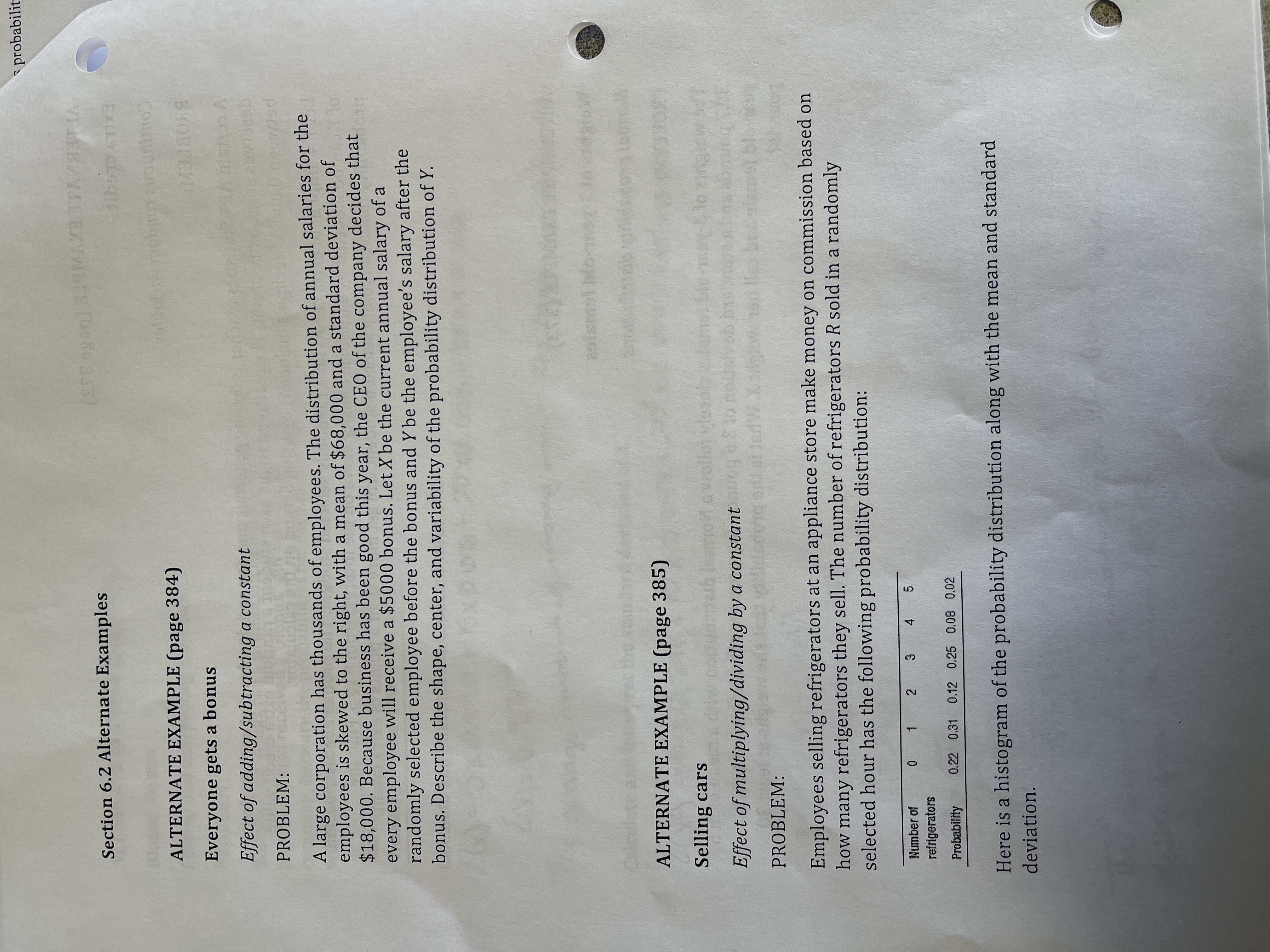 * probabilit<br>XVWLTE (98o 335)<br>VTLEBAVAEEX<br>Section 6.2 Alternate Examples<br>EXILS CLGGIC<br>ALTERNATE EXAMPLE (page 384)<br>Everyone gets a bonus<br>Effect of adding/subtracting a constant<br>PROBLEM:<br>per<br>A large corporation has thousands of employees. The distribution of annual salaries for the<br>employees is skewed to the right, with a mean of $68,000 and a standard deviation of<br>$18,000. Because business has been good this year, the CEO of the company decides that<br>every employee will receive a $5000 bonus. Let X be the current annual salary of a<br>randomly selected employee before the bonus and Y be the employee's salary after the<br>bonus. Describe the shape, center, and variability of the probability distribution of Y.<br>aoismsl blo-<br>ALTERNATE EXAMPLE (page 385)<br>Selling cars<br>wwollat<br>Effect of multiplying/dividing by a constantog eE lo noltal<br>30 bon<br>PROBLEM:<br>18 rue<br>Employees selling refrigerators at an appliance store make money on commission based on<br>how many refrigerators they sell. The number of refrigerators R sold in a randomly<br>selected hour has the following probability distribution:<br>Number of<br>0 1 2 3 4 5<br>refrigerators<br>Probability<br>0.22 0.31 0.12 0.25 0.08 0.02<br>Here is a histogram of the probability distribution along with the mean and standard<br>deviation.<br>