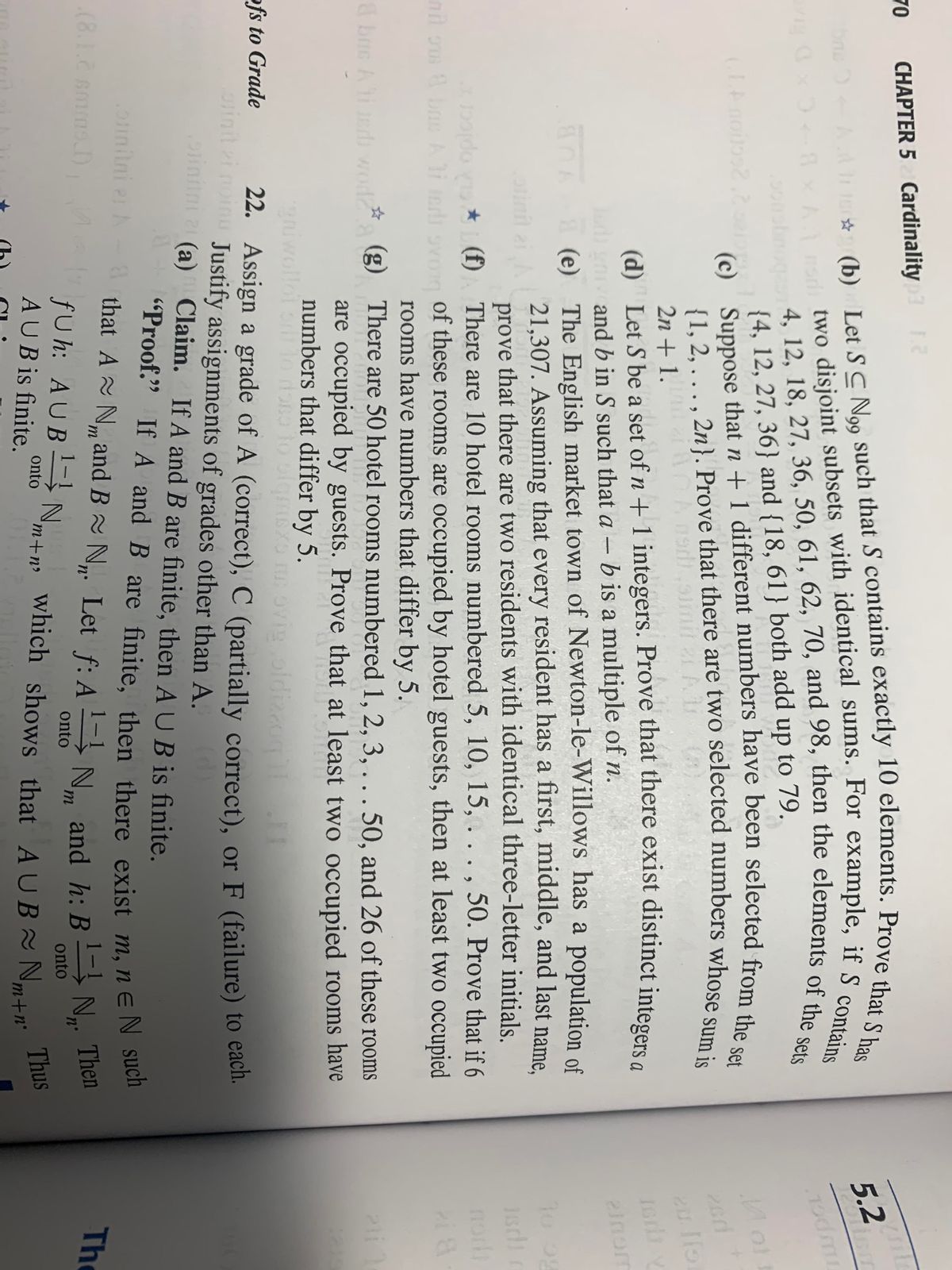 70<br>CHAPTER 5 Cardinality<br>5.2<br>{4, 12, 27, 36} and {18, 61} both add up to 79.<br>(c)<br>2n + 1.<br>(d) Let S be a set of n + 1 integers. Prove that there exist distinct intece<br>and b in S such that a – b is a multiple of n.<br>(e) The English market town of Newton-le-Willows has a population of<br>21,307. Assuming that every resident has a first, middle, and last name.<br>prove that there are two residents with identical three-letter initials<br>elmom<br>olinil ai<br>norh<br>do *L (f) There are 10 hotel rooms numbered 5, 10, 15, ..., 50. Prove that if 6<br>nil om b Aid ovom of these rooms are occupied by hotel guests, then at least two occupied<br>rooms have numbers that differ by 5.<br>& bue Aind woda g) There are 50 hotel rooms numbered 1, 2, 3, . . . 50, and 26 of these rooms<br>are occupied by guests. Prove that at least two occupied rooms have<br>numbers that differ by 5.<br>giwollot o l<br>22. Assign a grade of A (correct), C (partially correct), or F (failure) to eacn<br>ovi oldizzog<br>ofs to Grade<br>orinit i noinu Justify assignments of grades other than A.<br>pinin (a) Claim. If A and B are finite, then A UB is finite.<br>21<br>