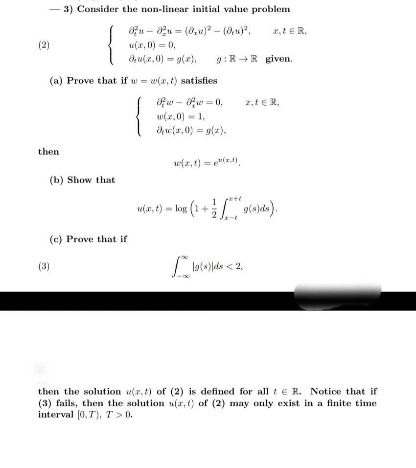 3) Consider the non-linear initial value problem<br>Ofu – 0zu = (du)² – (d¿u)²,<br>x, t e R,<br>(2)<br>u(x, 0) = 0,<br>du(x, 0) = g(x),<br>g :R → R given.<br>(a) Prove that if w =<br>w(x, t) satisfies<br>{<br>Ofw – aw = 0,<br>w(x,0) = 1,<br>dw(x, 0) = g(x),<br>x,t e R,<br>then<br>w(x, t) = e