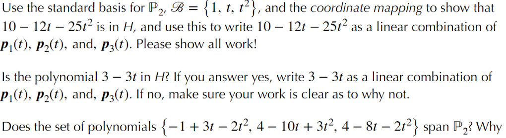 Use the standard basis for P, B = {1, t, t2}, and the coordinate mapping to show that<br>10 – 12t – 25t² is in H, and use this to write 10 – 12t – 25t? as a linear combination of<br>P¡(t), p2(t), and, p3(t). Please show all work!<br>Is the polynomial 3 – 3t in H? If you answer yes, write 3 – 3t as a linear combination of<br>P,(t), P2(t), and, p3(t). If no, make sure your work is clear as to why not.<br>-<br>Does the set of polynomials {-1+ 3t – 2t?, 4<br>10t + 3t2, 4 – 8t – 2t2} span P,? Why<br>-<br>