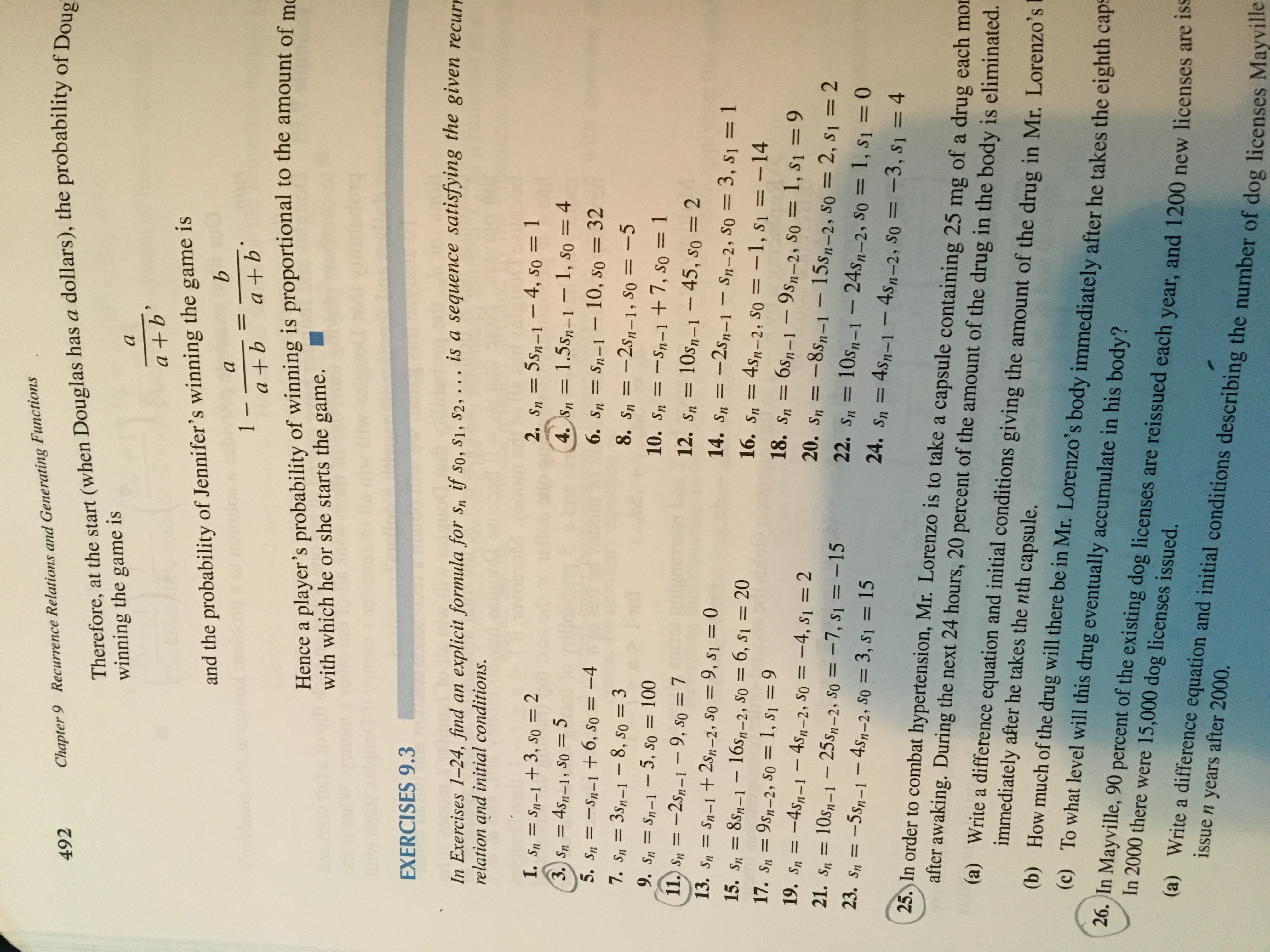 Chapter 9 Recurrence Relations and Generating Functions<br>492<br>Therefore, at the start (when Douglas has a dollars), the probability of Doug<br>winning the game is<br>а<br>a +b'<br>and the probability of Jennifer's winning the game is<br>а<br>1-<br>a +b<br>11<br>a +b<br>Hence a player's probability of winning is proportional to the amount of mo<br>with which he or she starts the game.<br>EXERCISES 9.3<br>In Exercises 1-24, find an explicit formula for sn if so, S1, S2, .. . is a sequence satisfying the given recurr<br>relation and initial conditions.<br>5sn-1-4, so= 1<br>4. Sn= 1.5sn-1 - 1, so 4<br>6. Sn= Sn-1- 10, so 32<br>8. Sn=-2sn-1, So = -5<br>2. Sn=<br>I. Sn Sn-1+3, so 2<br>= 4s-1, S0 5<br>5. Sn<br>3. Sn=<br>-Sn-1 +6, s0 =-4<br>7. Sn 3sn-1-8, so = 3<br>9. Sn= Sn-1-5, so = 100<br>11. Sn =-2s-1- 9, so 7<br>10. Sn =-Sn-1 + 7, so = 1<br>12. sn<br>10s-1 - 45, so = 2<br>13. Sn<br>Sn-1 + 2s-2, S0 = 9, s1 = 0<br>14. Sn-2sn-1 - Sn-2, So= 3, s1 = 1<br>16. Sn 4s-2, so = -1, S1 = --14<br>18. sn 6s-1-9s,-2, So= 1, S1 = 9<br>20. Sn =-8sn-1- 15sp-2, So 2, s1 2<br>22. Sn 10s-1 -24s,-2, So = 1, S1 = 0<br>24. Sn 4sn-1- 4sn-2, So =-3, s1 = 4<br>15. Sn 8s-1- 16s-2, So = 6, S1 = 20<br>17. Sn9sn-2, So = 1, s1 = 9<br>= -4sn-1-4sn-2, So = -4, s1 = 2<br>10sm-1 25s-2, so = -7 , s1= -15<br>23. Sn-5sn-1 - 4s-2, S0 3, s1 = 15<br>sOUL<br>19. Sn<br>21. Sn=<br>25. In order to combat hypertension, Mr. Lorenzo is to take a capsule containing 25 mg of a drug each mor<br>after awaking. During the next 24 hours, 20 percent of the amount of the drug in the body is eliminated.<br>(a) Write a difference equation and initial conditions giving the amount of the drug in Mr. Lorenzo's<br>immediately after he takes the nth capsule.<br>(b) How much of the drug will there be in Mr. Lorenzo's body immediately after he takes the eighth cape<br>(c) To what level will this drug eventually accumulate in his body?<br>26. In Mayville, 90 percent of the existing dog licenses are reissued each year, and 1200 new licenses are iss<br>In 2000 there were 15,000 dog licenses issued.<br>(a) Write a difference equation and initial conditions describing the number of dog licenses Mayville<br>issue n years after 2000.<br>