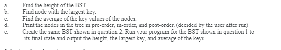 Find the height of the BST.<br>Find node with the largest key.<br>Find the average of the key values of the nodes.<br>d.<br>a.<br>b.<br>C.<br>Print the nodes in the tree in pre-order, in-order, and post-order. (decided by the user after run)<br>Create the same BST shown in question 2. Run your program for the BST shown in question 1 to<br>its final state and output the height, the largest key, and average of the keys.<br>e.<br>