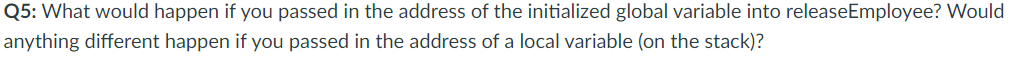 Q5: What would happen if you passed in the address of the initialized global variable into releaseEmployee? Would<br>anything different happen if you passed in the address of a local variable (on the stack)?<br>