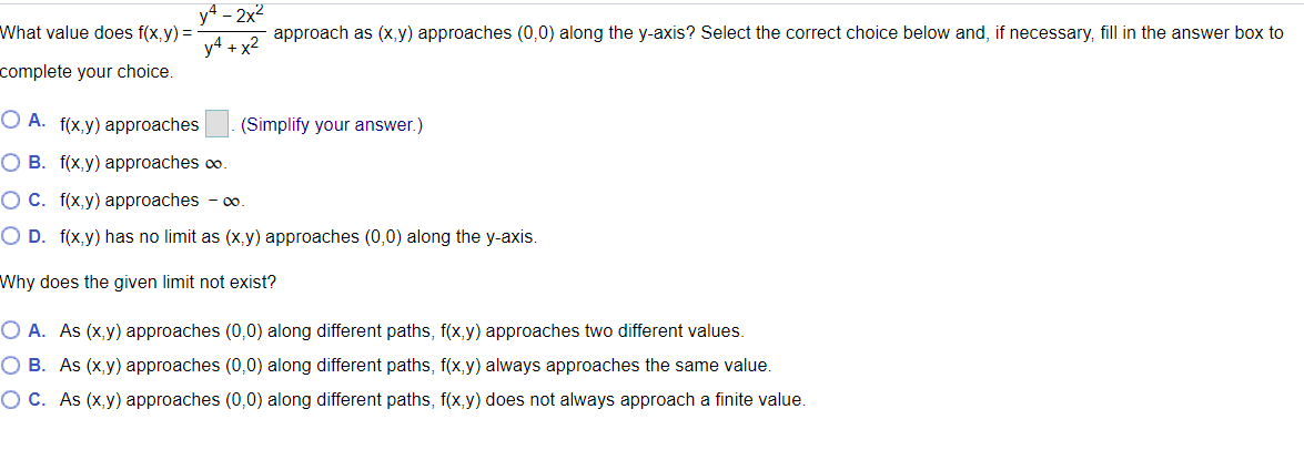 y4 – 2x2<br>What value does f(x,y) =<br>approach as (x, y) approaches (0,0) along the y-axis? Select the correct choice below and, if necessary, fill in the answer box to<br>y4 + x2<br>complete your choice.<br>O A. f(x,y) approaches<br>(Simplify your answer.)<br>O B. f(x,y) approaches co.<br>O C. f(x,y) approaches - o.<br>O D. f(x,y) has no limit as (x,y) approaches (0,0) along the y-axis.<br>Why does the given limit not exist?<br>O A. As (x,y) approaches (0,0) along different paths, f(x,y) approaches two different values.<br>O B. As (x,y) approaches (0,0) along different paths, f(x,y) always approaches the same value.<br>OC. As (x,y) approaches (0,0) along different paths, f(x,y) does not always approach a finite value.<br>