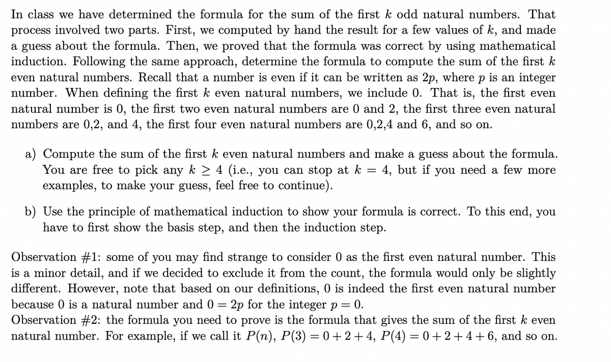 In class we have determined the formula for the sum of the first k odd natural numbers. That<br>process involved two parts. First, we computed by hand the result for a few values of k, and made<br>a guess about the formula. Then, we proved that the formula was correct by using mathematical<br>induction. Following the same approach, determine the formula to compute the sum of the first k<br>even natural numbers. Recall that a number is even if it can be written as 2p, where p is an integer<br>number. When defining the first k even natural numbers, we include 0. That is, the first even<br>natural number is 0, the first two even natural numbers are 0 and 2, the first three even natural<br>numbers are 0,2, and 4, the first four even natural numbers are 0,2,4 and 6, and so on.<br>a) Compute the sum of the first k even natural numbers and make a guess about the formula.<br>You are free to pick any k > 4 (i.e., you can stop at k<br>examples, to make your guess, feel free to continue).<br>4, but if you need a few more<br>b) Use the principle of mathematical induction to show your formula is correct. To this end, you<br>have to first show the basis step, and then the induction step.<br>Observation #1: some of you may find strange to consider 0 as the first even natural number. This<br>is a minor detail, and if we decided to exclude it from the count, the formula would only be slightly<br>different. However, note that based on our definitions, 0 is indeed the first even natural number<br>because 0 is a natural number and 0 = 2p for the integerp= 0.<br>Observation #2: the formula you need to prove is the formula that gives the sum of the first<br>natural number. For example, if we call it P(n), P(3) = 0+ 2 + 4, P(4) = 0 + 2+4+ 6, and so on.<br>even<br>