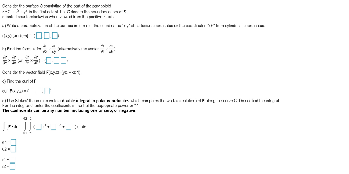 Consider the surface S consisting of the part of the paraboloid<br>z=2 - x2 - y? in the first octant. Let C denote the boundary curve of S,<br>oriented counterclockwise when viewed from the positive z-axis.<br>a) Write a parametrization of the surface in terms of the coordinates 