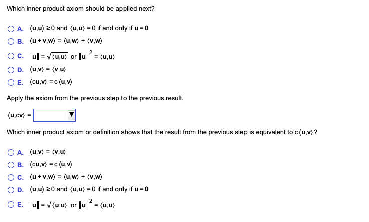 Which inner product axiom should be applied next?<br>O A. (u,u) 20 and (u,u) = 0 if and only if u = 0<br>O B. (u+v,w) = (u,w) + (v,w)<br>Oc. Ju| = (u,u) or |lu|| = (u,u)<br>O D. (u,v) = (v,u)<br>O E. (cu,v) = c (u,v)<br>Apply the axiom from the previous step to the previous result.<br>(u,cv) =<br>Which inner product axiom or definition shows that the result from the previous step is equivalent to c(u,v) ?<br>O A. (u,v) = (v,u)<br>B. (cu,v) = c (u,v)<br>Oc. (u+v,w) = (u,w) + (v,w)<br>O D. (u,u) 20 and (u,u) = 0 if and only if u = 0<br>O E. Ju|| = V(u,u) or ||u| = (u,u)<br>