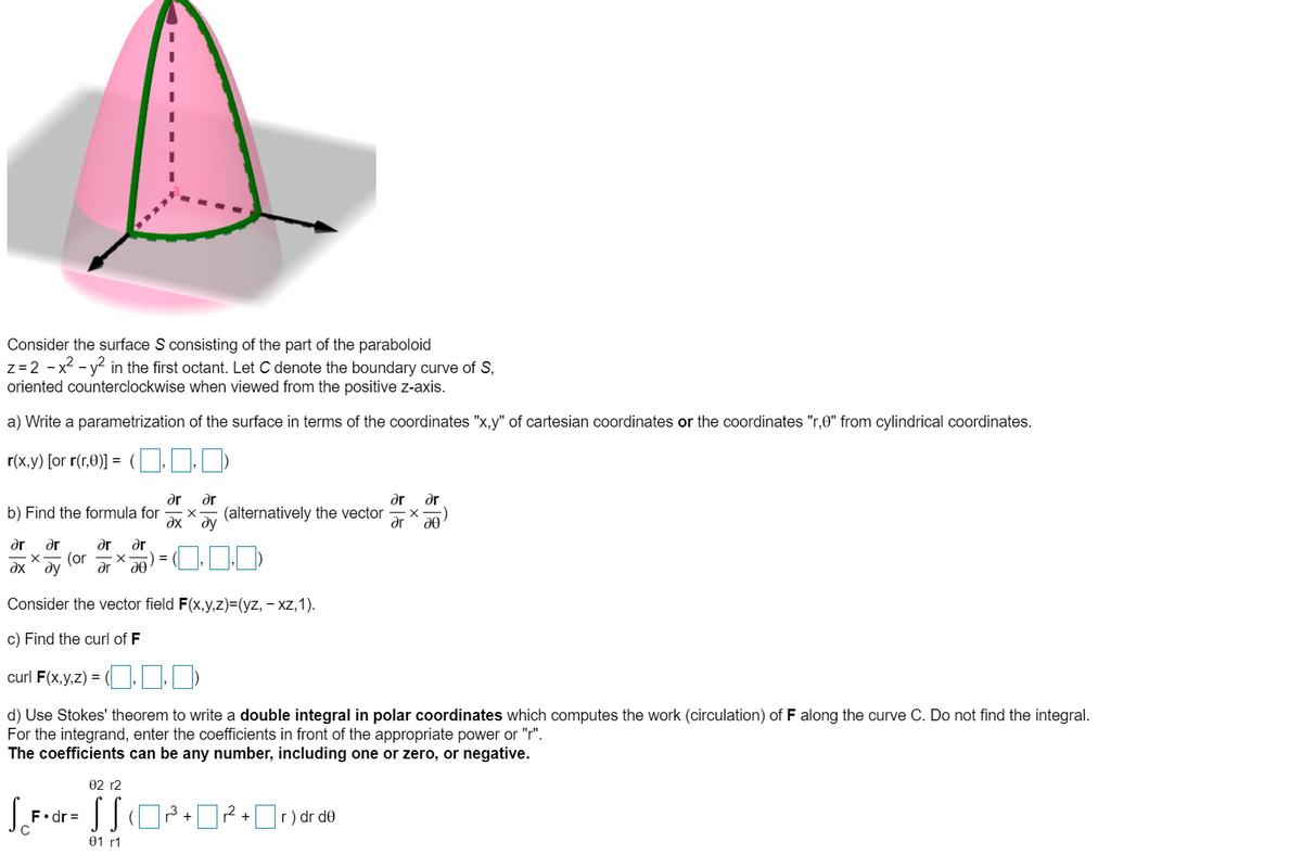 Consider the surface S consisting of the part of the paraboloid<br>z=2 - x2 - y2 in the first octant. Let C denote the boundary curve of S,<br>oriented counterclockwise when viewed from the positive z-axis.<br>a) Write a parametrization of the surface in terms of the coordinates 