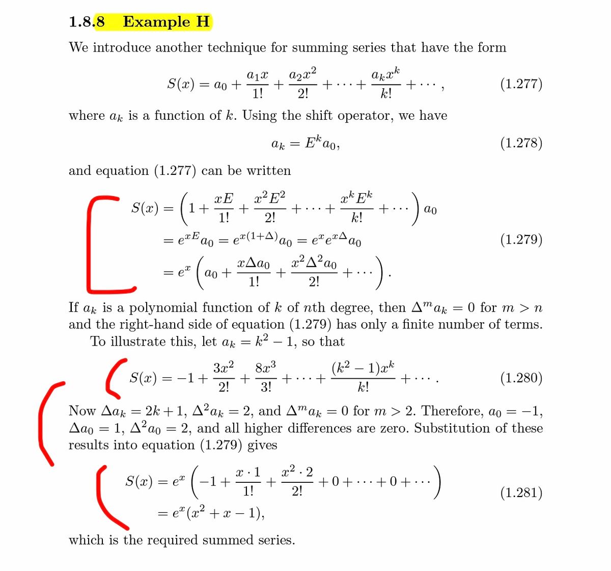 1.8.8<br>Example H<br>We introduce another technique for summing series that have the form<br>a1x<br>S(x) = ao +<br>1!<br>azx²<br>+<br>2!<br>arak<br>+ ,<br>k!<br>(1.277)<br>where ak is a function of k. Using the shift operator, we have<br>ak<br>E*a<br>(1.278)<br>and equation (1.277) can be written<br>x² E?<br>+<br>2!<br>ak Ek<br>S(x) =<br>1+<br>1!<br>ao<br>k!<br>= e#(1+A)ao<br>(1.279)<br>x2 A? ao<br>+<br>:)<br>xAao<br>ao +<br>1!<br>2!<br>If ak is a polynomial function of k of nth degree, then A