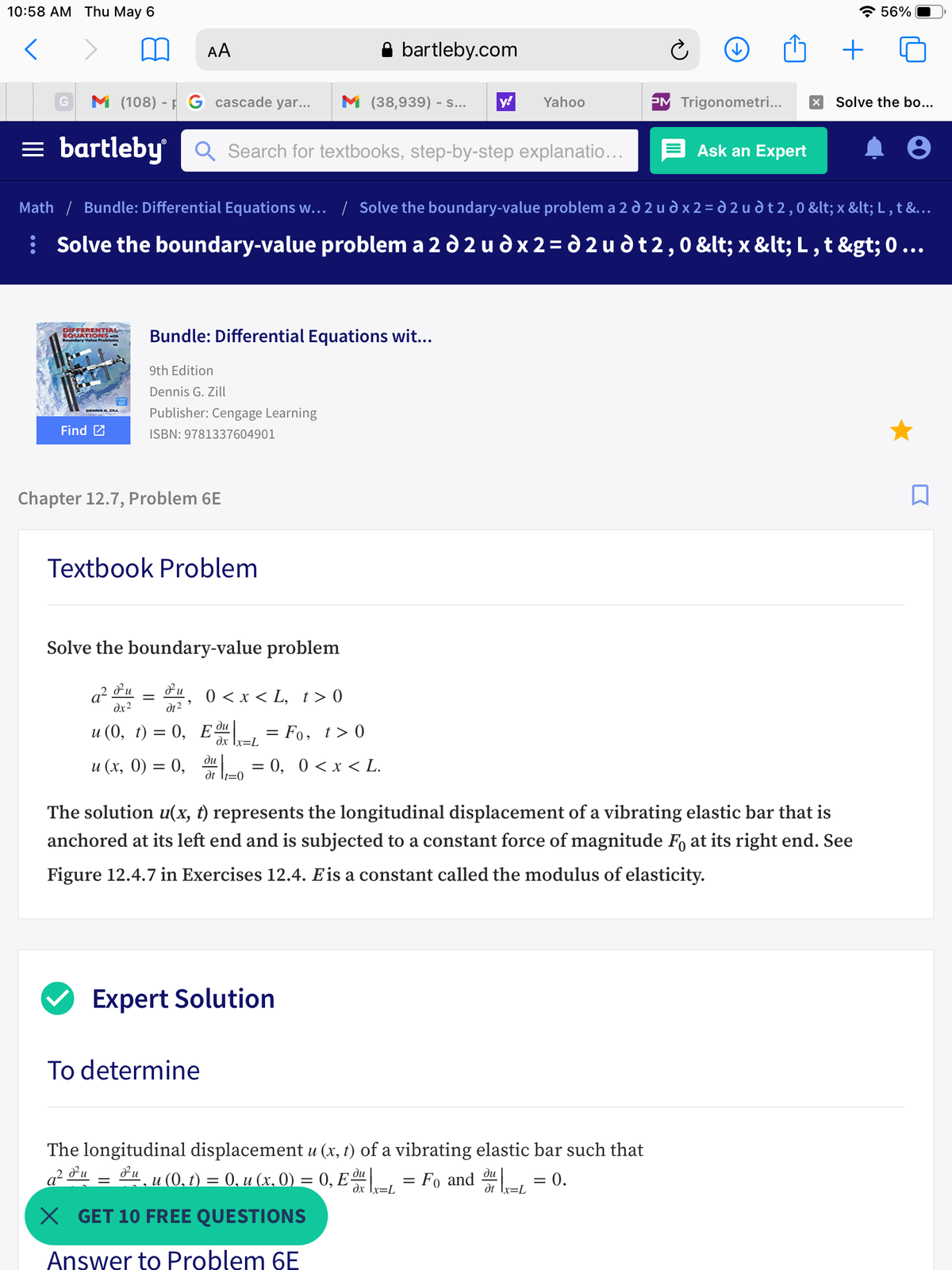 10:58 АМ Тhu May 6<br>* 56%<br>AA<br>bartleby.com<br>+<br>M (108) - F G cascade yar...<br>M (38,939) - s...<br>y!<br>Yahoo<br>PM Trigonometri...<br>Solve the bo...<br>= bartleby<br>Q Search for textbooks, step-by-step explanatio...<br>Ask an Expert<br>Math / Bundle: Differential Equations w... / Solve the boundary-value problem a 2 d 2 u d x 2 = d 2 u d t 2, 0 < x < L , t &...<br>| Solve the boundary-value problem a 2 d 2 u d x 2 = d 2 u dt2,0 < x < L , t > 0 ...<br>DIFFERENTIAL<br>EQUATIONS wth<br>ndary Value Proo<br>Bundle: Differential Equations wit...<br>9th Edition<br>Dennis G. Zill<br>Publisher: Cengage Learning<br>DENNIS G ZILL<br>Find 2<br>ISBN: 9781337604901<br>Chapter 12.7, Problem 6E<br>Textbook Problem<br>Solve the boundary-value problem<br>a?<br>dx2<br>0 < x < L, t> 0<br>||<br>dt2<br>ди<br>u (0, t) = 0, Eª = Fo, t> 0<br>dx [x=L<br>ди<br>и (х, 0) %3D 0, 0, 0 <х < L.<br>|f=0<br>The solution u(x, t) represents the longitudinal displacement of a vibrating elastic bar that is<br>anchored at its left end and is subjected to a constant force of magnitude F, at its right end. See<br>Figure 12.4.7 in Exercises 12.4. Eis a constant called the modulus of elasticity.<br>Expert Solution<br>To determine<br>The longitudinal displacement u (x, t) of a vibrating elastic bar such that<br>a² *u = &u_u (0,1) = 0, u (x. 0) = 0, E = Fo and L = 0.<br>dx Ix=L<br>dt Ix=L<br>X GET 10 FREE QUESTIONS<br>Answer to Problem 6E<br>